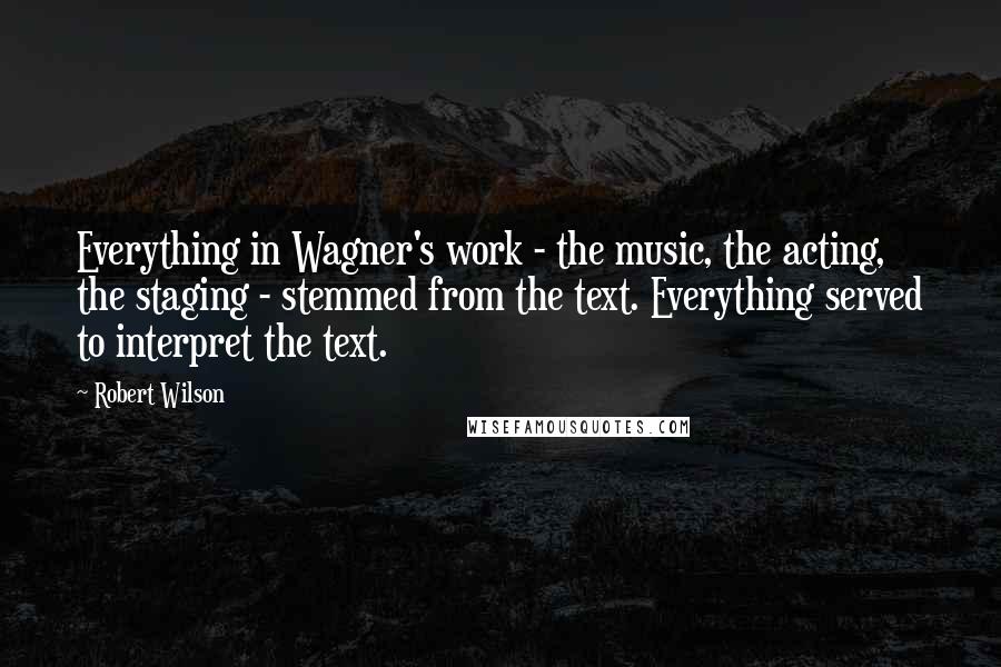 Robert Wilson Quotes: Everything in Wagner's work - the music, the acting, the staging - stemmed from the text. Everything served to interpret the text.