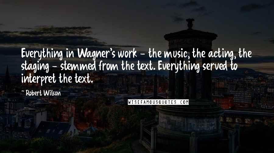 Robert Wilson Quotes: Everything in Wagner's work - the music, the acting, the staging - stemmed from the text. Everything served to interpret the text.