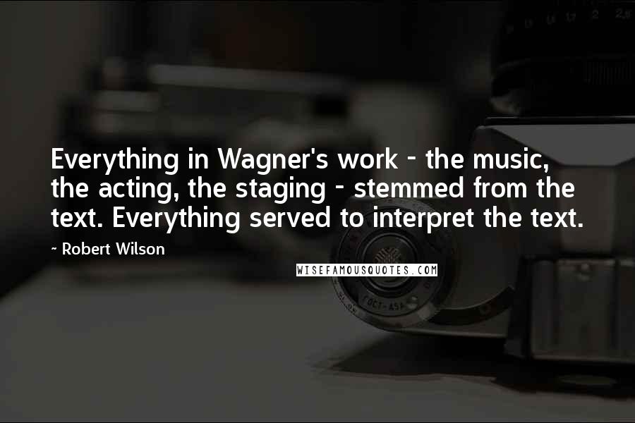 Robert Wilson Quotes: Everything in Wagner's work - the music, the acting, the staging - stemmed from the text. Everything served to interpret the text.