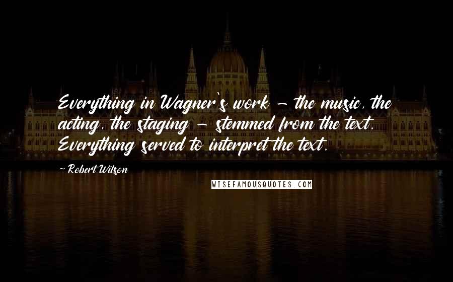 Robert Wilson Quotes: Everything in Wagner's work - the music, the acting, the staging - stemmed from the text. Everything served to interpret the text.