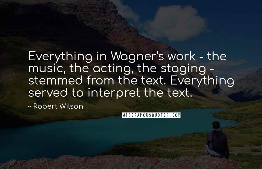 Robert Wilson Quotes: Everything in Wagner's work - the music, the acting, the staging - stemmed from the text. Everything served to interpret the text.