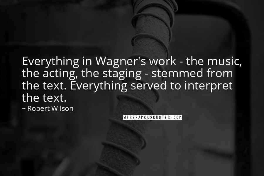 Robert Wilson Quotes: Everything in Wagner's work - the music, the acting, the staging - stemmed from the text. Everything served to interpret the text.