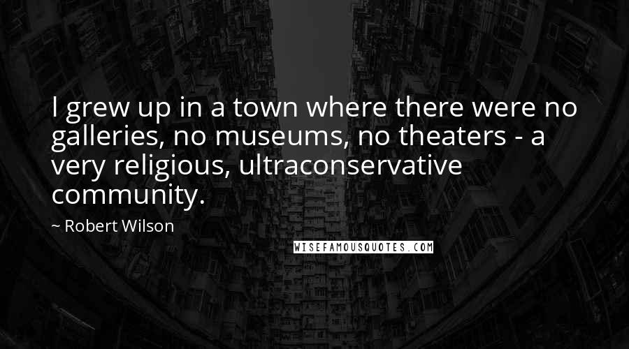 Robert Wilson Quotes: I grew up in a town where there were no galleries, no museums, no theaters - a very religious, ultraconservative community.