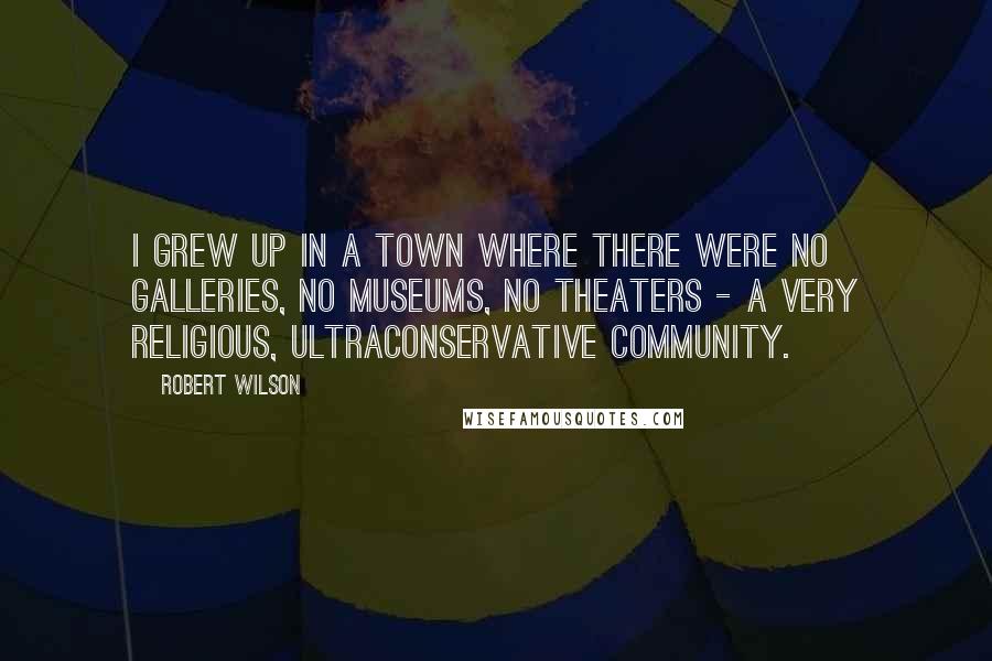 Robert Wilson Quotes: I grew up in a town where there were no galleries, no museums, no theaters - a very religious, ultraconservative community.