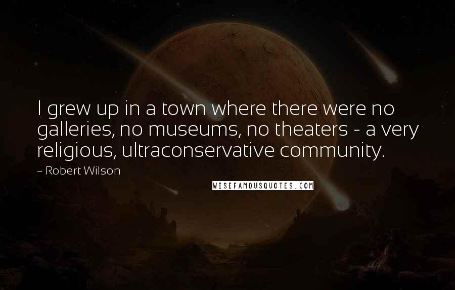 Robert Wilson Quotes: I grew up in a town where there were no galleries, no museums, no theaters - a very religious, ultraconservative community.