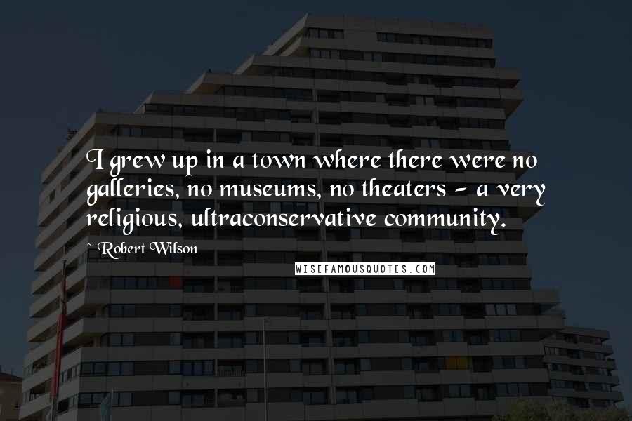 Robert Wilson Quotes: I grew up in a town where there were no galleries, no museums, no theaters - a very religious, ultraconservative community.