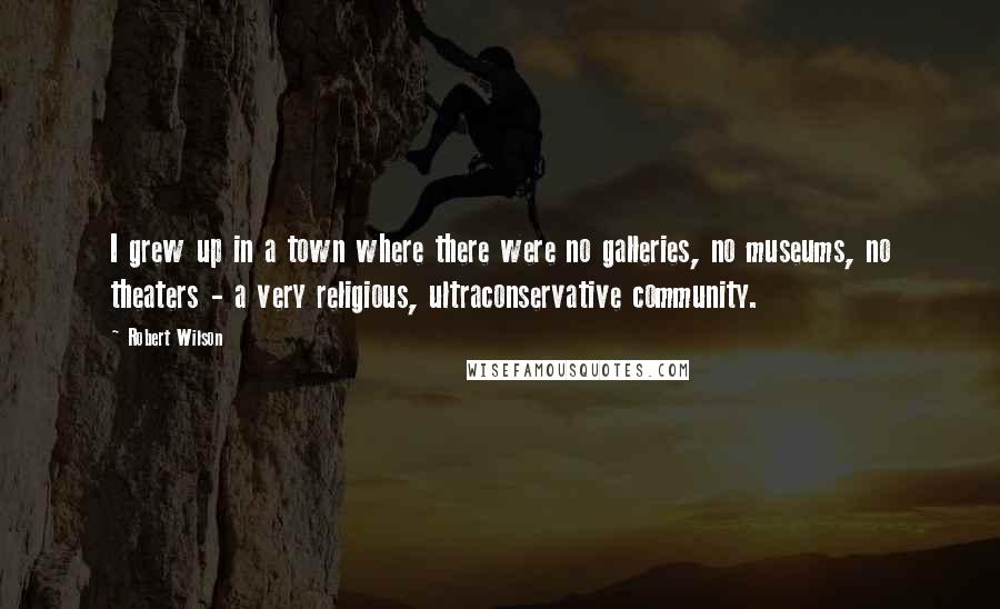 Robert Wilson Quotes: I grew up in a town where there were no galleries, no museums, no theaters - a very religious, ultraconservative community.