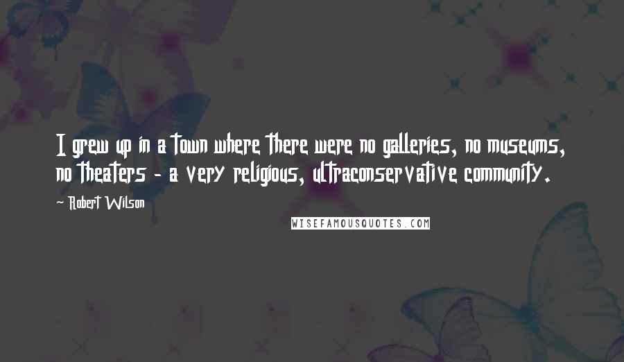 Robert Wilson Quotes: I grew up in a town where there were no galleries, no museums, no theaters - a very religious, ultraconservative community.