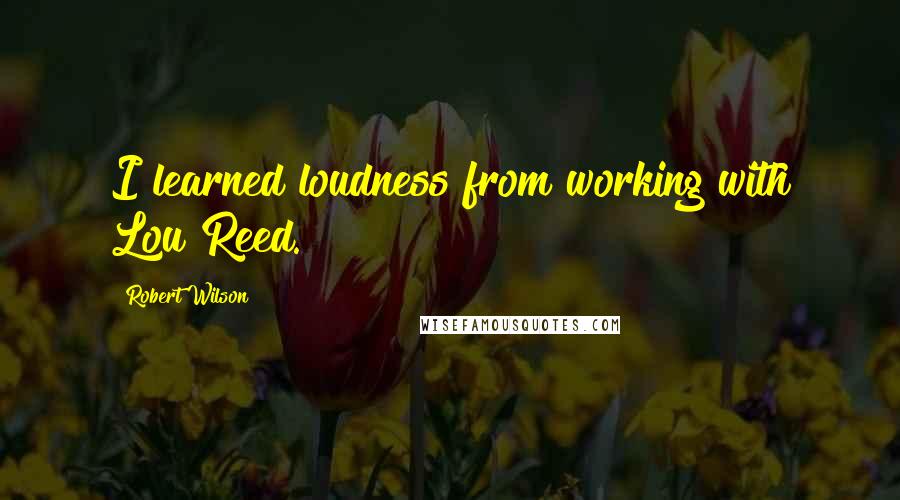 Robert Wilson Quotes: I learned loudness from working with Lou Reed.