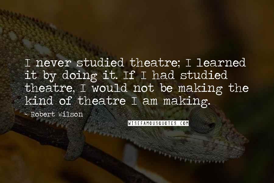 Robert Wilson Quotes: I never studied theatre; I learned it by doing it. If I had studied theatre, I would not be making the kind of theatre I am making.