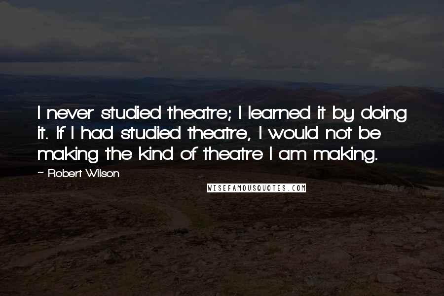 Robert Wilson Quotes: I never studied theatre; I learned it by doing it. If I had studied theatre, I would not be making the kind of theatre I am making.