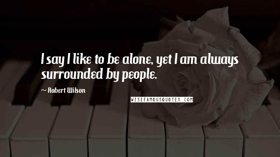 Robert Wilson Quotes: I say I like to be alone, yet I am always surrounded by people.