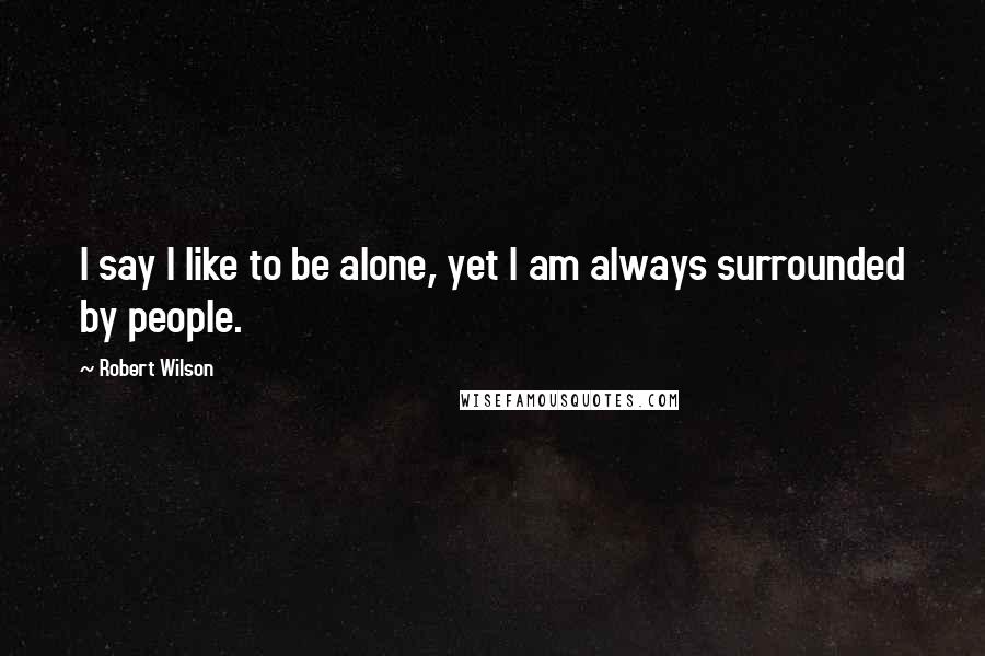 Robert Wilson Quotes: I say I like to be alone, yet I am always surrounded by people.