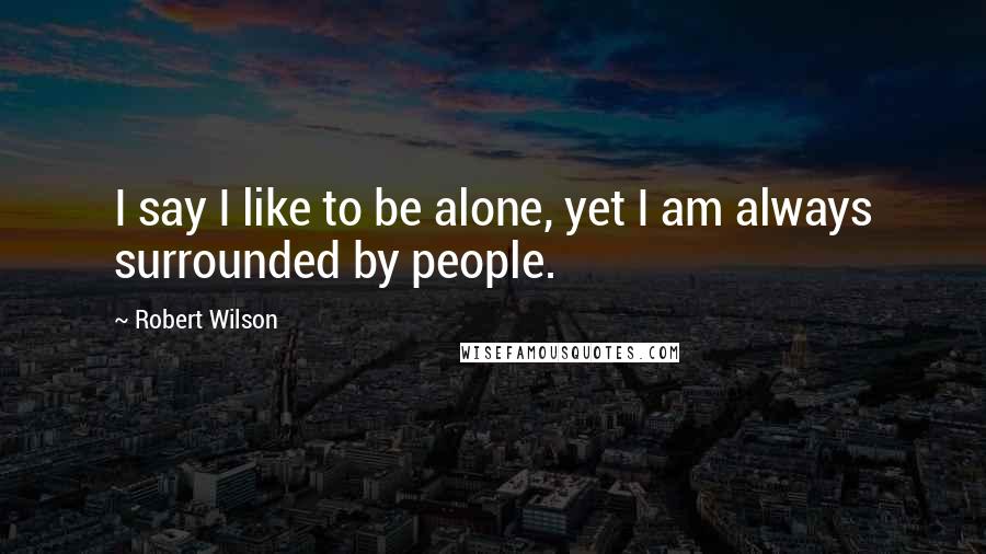 Robert Wilson Quotes: I say I like to be alone, yet I am always surrounded by people.