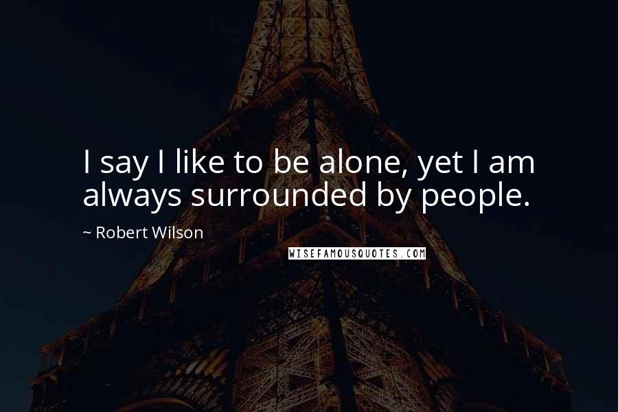 Robert Wilson Quotes: I say I like to be alone, yet I am always surrounded by people.