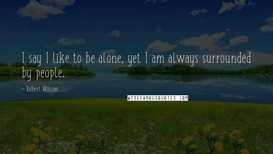 Robert Wilson Quotes: I say I like to be alone, yet I am always surrounded by people.