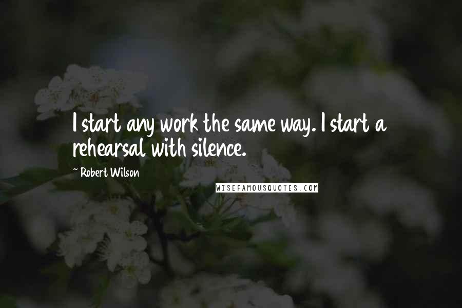 Robert Wilson Quotes: I start any work the same way. I start a rehearsal with silence.