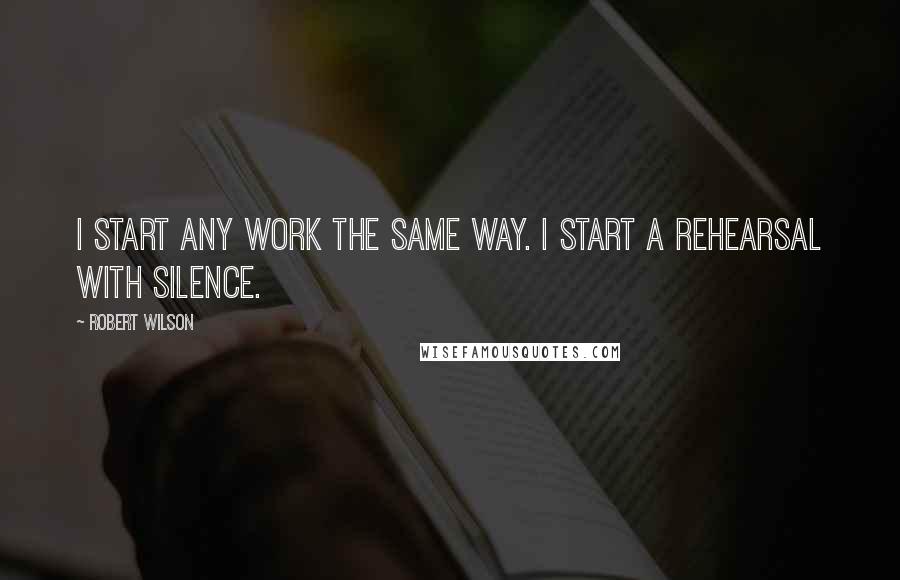 Robert Wilson Quotes: I start any work the same way. I start a rehearsal with silence.