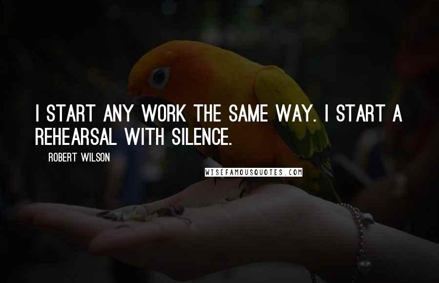 Robert Wilson Quotes: I start any work the same way. I start a rehearsal with silence.