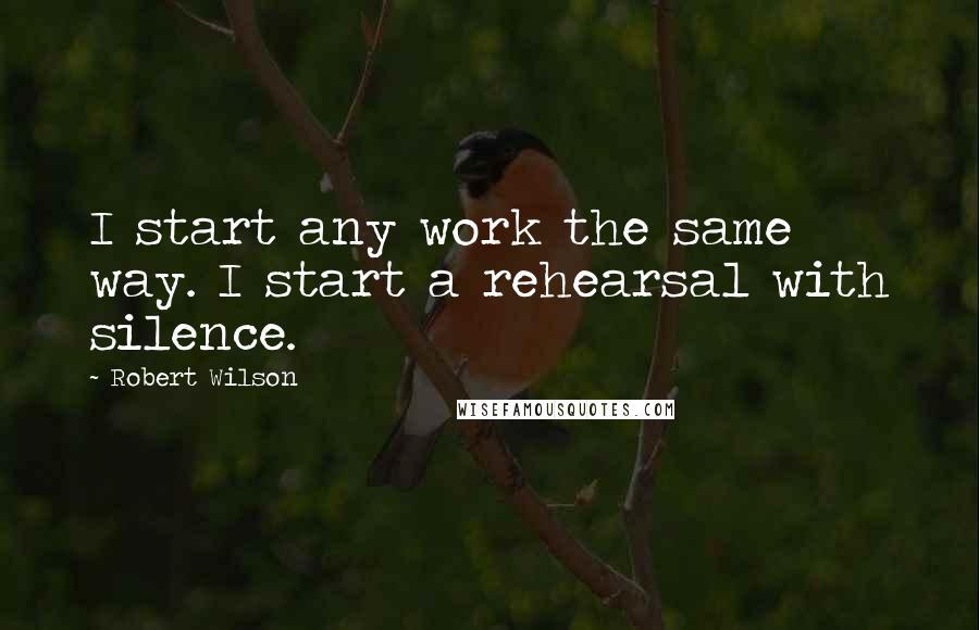 Robert Wilson Quotes: I start any work the same way. I start a rehearsal with silence.