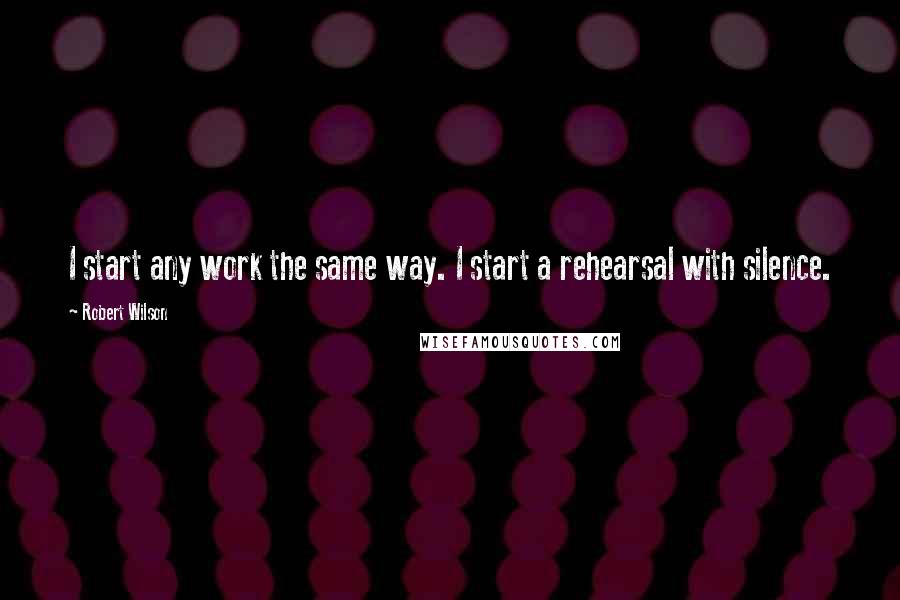 Robert Wilson Quotes: I start any work the same way. I start a rehearsal with silence.