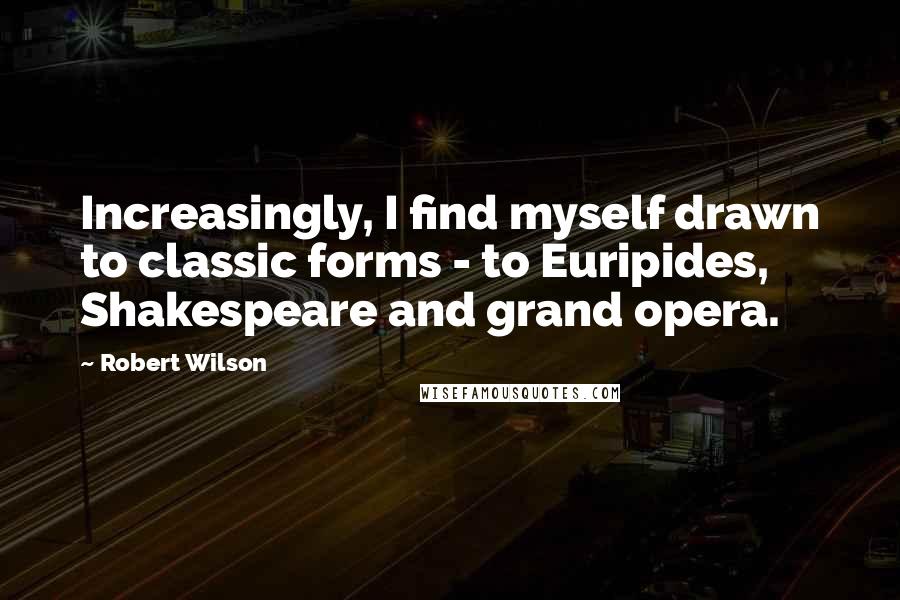 Robert Wilson Quotes: Increasingly, I find myself drawn to classic forms - to Euripides, Shakespeare and grand opera.