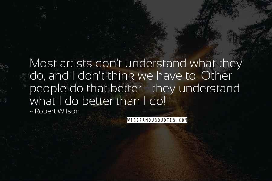 Robert Wilson Quotes: Most artists don't understand what they do, and I don't think we have to. Other people do that better - they understand what I do better than I do!