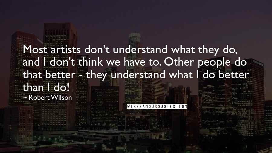 Robert Wilson Quotes: Most artists don't understand what they do, and I don't think we have to. Other people do that better - they understand what I do better than I do!