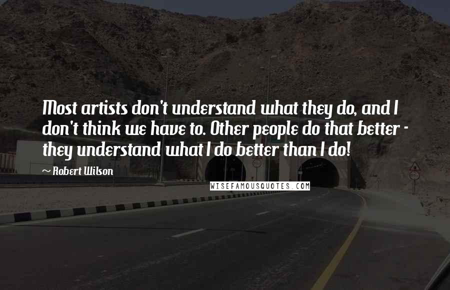 Robert Wilson Quotes: Most artists don't understand what they do, and I don't think we have to. Other people do that better - they understand what I do better than I do!
