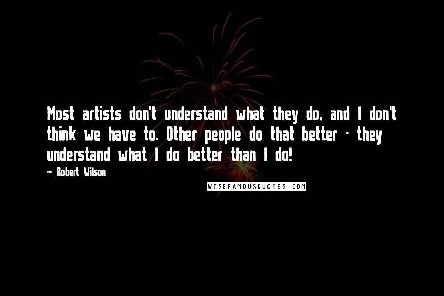 Robert Wilson Quotes: Most artists don't understand what they do, and I don't think we have to. Other people do that better - they understand what I do better than I do!