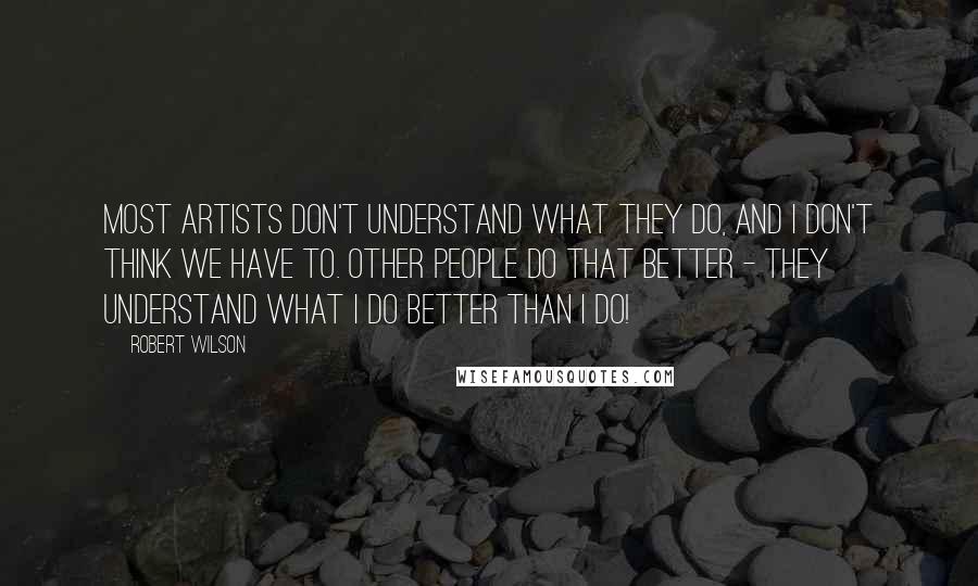 Robert Wilson Quotes: Most artists don't understand what they do, and I don't think we have to. Other people do that better - they understand what I do better than I do!