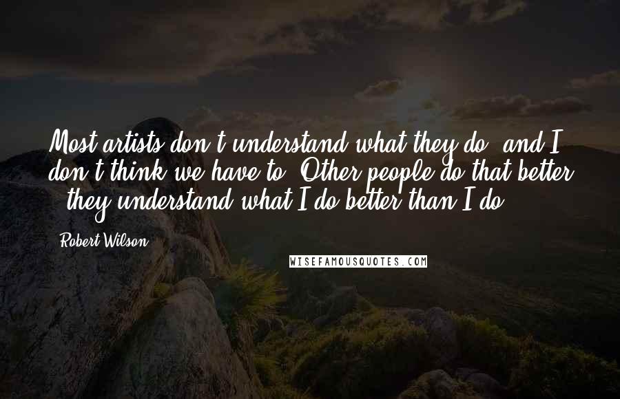 Robert Wilson Quotes: Most artists don't understand what they do, and I don't think we have to. Other people do that better - they understand what I do better than I do!