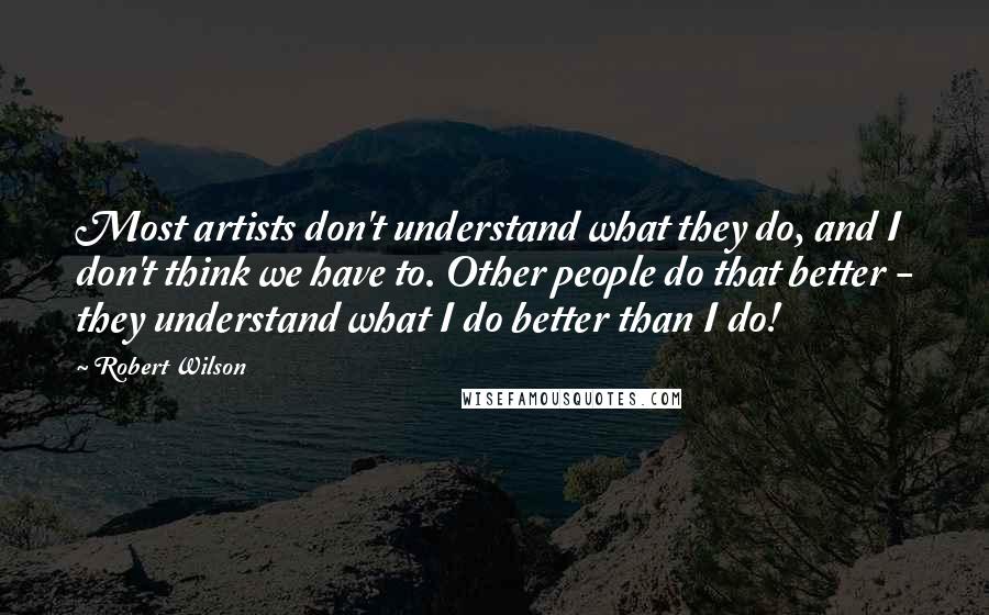 Robert Wilson Quotes: Most artists don't understand what they do, and I don't think we have to. Other people do that better - they understand what I do better than I do!