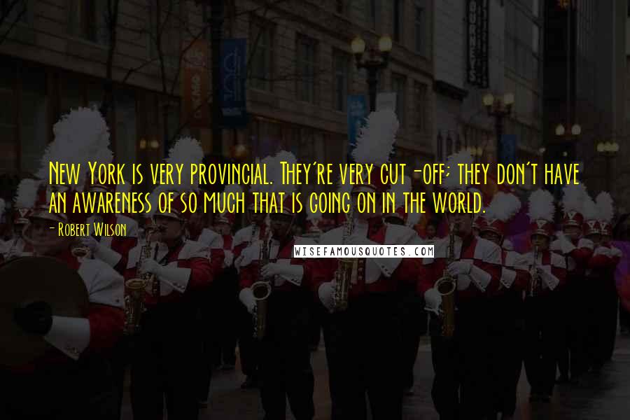 Robert Wilson Quotes: New York is very provincial. They're very cut-off; they don't have an awareness of so much that is going on in the world.