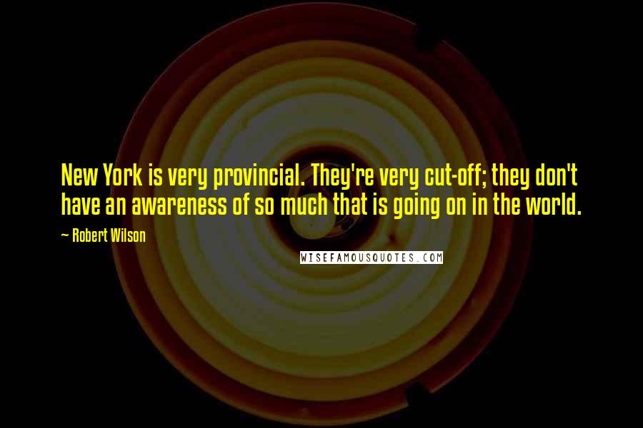 Robert Wilson Quotes: New York is very provincial. They're very cut-off; they don't have an awareness of so much that is going on in the world.