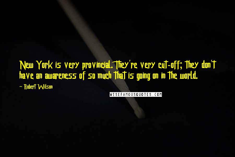 Robert Wilson Quotes: New York is very provincial. They're very cut-off; they don't have an awareness of so much that is going on in the world.
