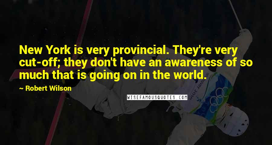 Robert Wilson Quotes: New York is very provincial. They're very cut-off; they don't have an awareness of so much that is going on in the world.