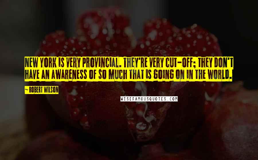 Robert Wilson Quotes: New York is very provincial. They're very cut-off; they don't have an awareness of so much that is going on in the world.