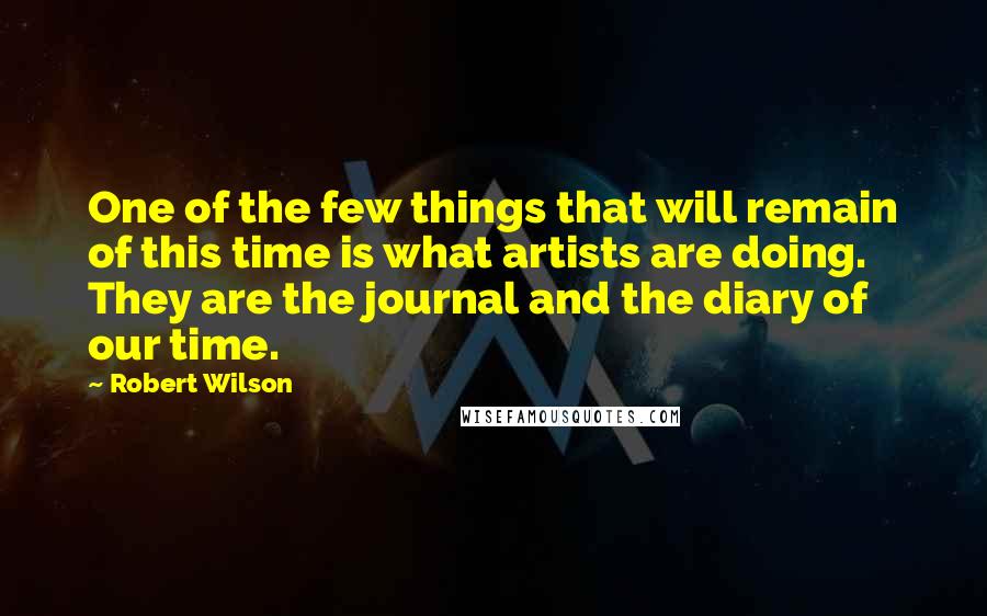 Robert Wilson Quotes: One of the few things that will remain of this time is what artists are doing. They are the journal and the diary of our time.
