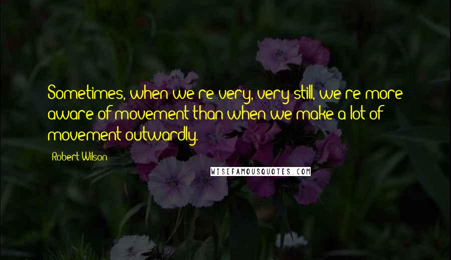 Robert Wilson Quotes: Sometimes, when we're very, very still, we're more aware of movement than when we make a lot of movement outwardly.