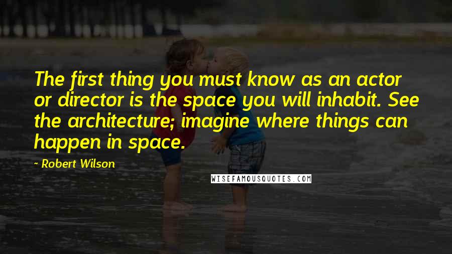Robert Wilson Quotes: The first thing you must know as an actor or director is the space you will inhabit. See the architecture; imagine where things can happen in space.