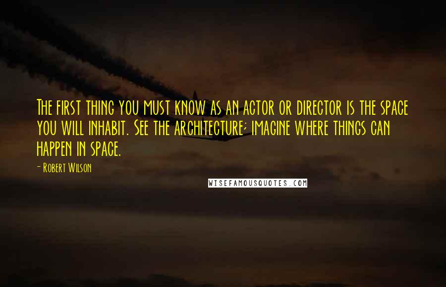 Robert Wilson Quotes: The first thing you must know as an actor or director is the space you will inhabit. See the architecture; imagine where things can happen in space.