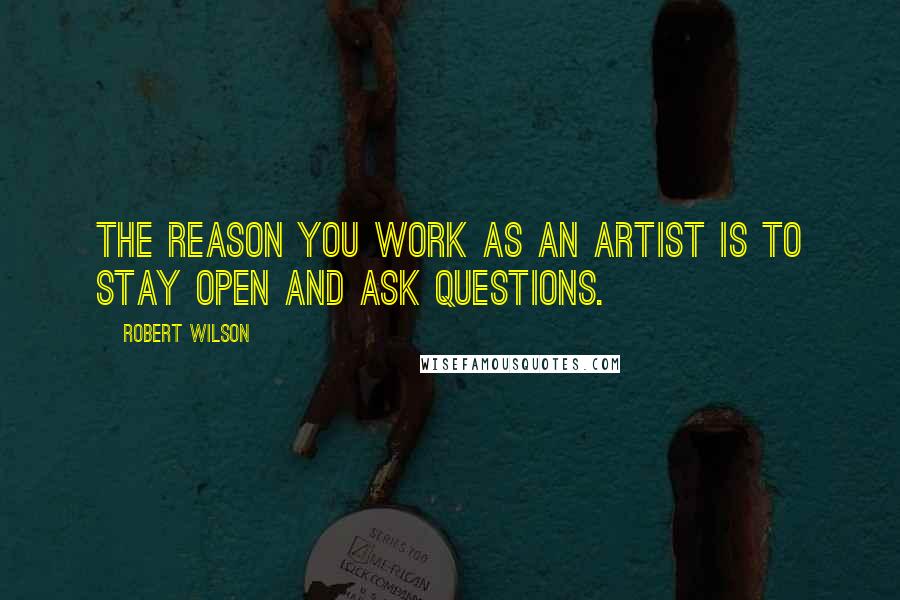 Robert Wilson Quotes: The reason you work as an artist is to stay open and ask questions.