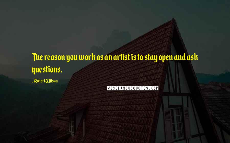Robert Wilson Quotes: The reason you work as an artist is to stay open and ask questions.