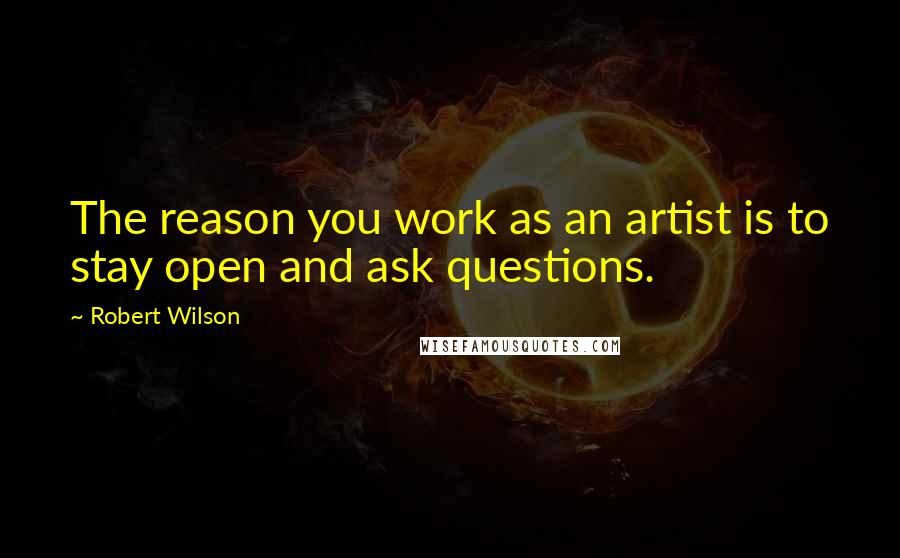 Robert Wilson Quotes: The reason you work as an artist is to stay open and ask questions.