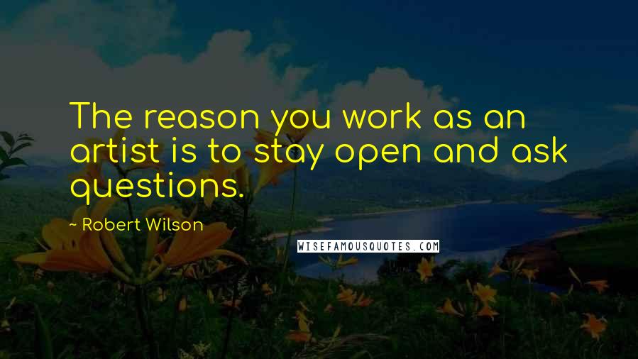 Robert Wilson Quotes: The reason you work as an artist is to stay open and ask questions.