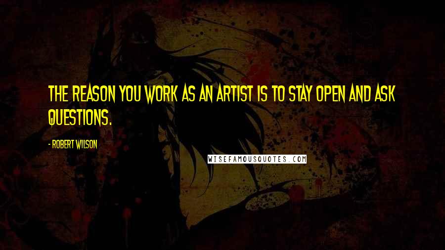 Robert Wilson Quotes: The reason you work as an artist is to stay open and ask questions.