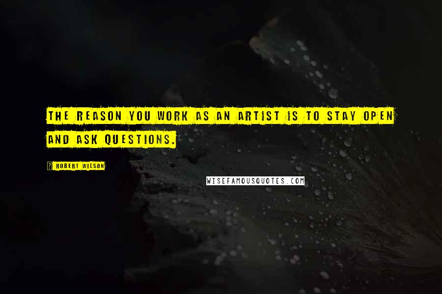 Robert Wilson Quotes: The reason you work as an artist is to stay open and ask questions.