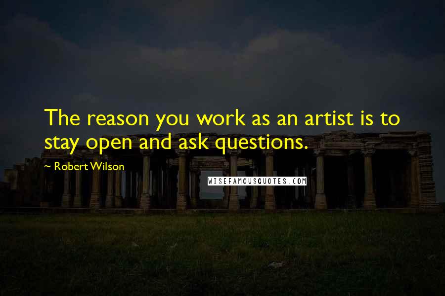 Robert Wilson Quotes: The reason you work as an artist is to stay open and ask questions.