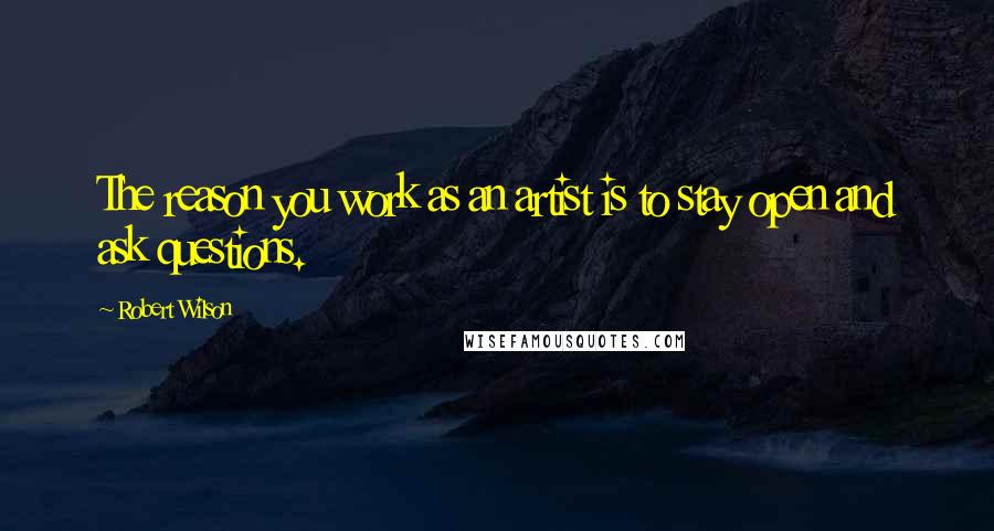 Robert Wilson Quotes: The reason you work as an artist is to stay open and ask questions.
